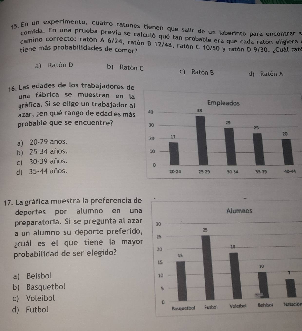 En un experimento, cuatro ratones tienen que salir de un laberinto para encontrar s
comida. En una prueba previa se calculó qué tan probable era que cada ratón eligiera e
camino correcto: ratón A 6/24, ratón B 12/48, ratón C 10/50 y ratón D 9/30. ¿Cuál rató
tiene más probabilidades de comer?
a) Ratón D
b) Ratón C c) Ratón B
d) Ratón A
16. Las edades de los trabajadores de
una fábrica se muestran en la
gráfica. Si se elige un trabajador al
azar, ¿en qué rango de edad es más
probable que se encuentre?
a) 20-29 años.
b) 25-34 años.
c) 30-39 años.
d) 35-44 años. 
17. La gráfica muestra la preferencia de
deportes por alumno en una
preparatoria. Si se pregunta al azar
a un alumno su deporte preferido,
¿cuál es el que tiene la mayor
probabilidad de ser elegido?
a) Beisbol
b) Basquetbol
c) Voleibol
d) Futbol Natación