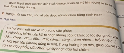 đ) Dù Tuyết chưa một lần đến Huế nhưng có vẫn có thể hình dung ra sự thơ m 
của dòng sông Hương. 
QUANGARATY 
2. Trong mỗi câu trên, các về câu được nối với nhau bằng cách nào? 
II. Bài học 
1. 
Có hai cách nối các về câu trong câu ghép: 
1. Nổi bằng kết từ, cặp kết từ hoặc những cập từ khác có tác dụng nối (vừa 
đá...; chua... đá...; đầu... đẩy; cảng... càng...; bao nhiêu... bấy nhiêu;...). d 
2. Nổi trực tiếp (không dùng từ nổi). Trong trường hợp này, giữa các về câu 
cần có dấu phẩy, dấu chấm phẩy hoặc dấu hai chấm.