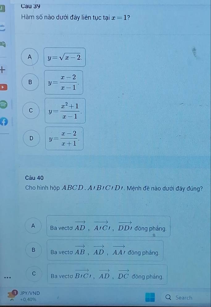 Cau 39
Hàm số nào dưới đây liên tục tại x=1 ?
A y=sqrt(x-2).
B y= (x-2)/x-1 .
C y= (x^2+1)/x-1 .
D y= (x-2)/x+1 . 
Câu 40
Cho hình hộp ABCD. A' B 'C'D'. Mệnh đề nào dưới đây đúng?
A Ba vecto vector AD, vector AICt, vector DDt đồng phảng.
B Ba vecto vector AB, vector AD, vector AA' đōng pháng,
C Ba vecto vector BIC, vector AD, vector DC.. đồng pháng.
JPY/VND
+0,40% Search