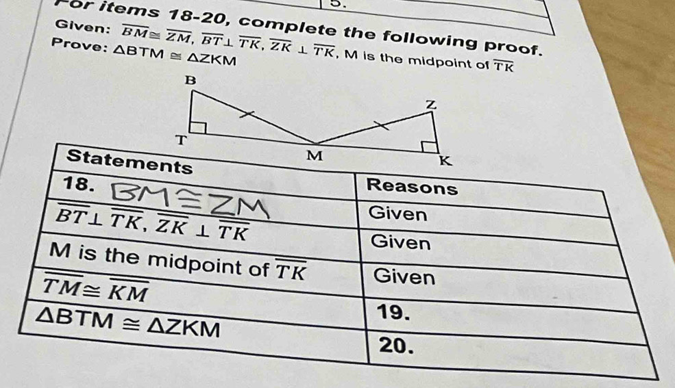 Given: 
For items 18-20, complete the following proof. 
Prove: △ BTM≌ △ ZKM overline BM≌ overline ZM, overline BT⊥ overline TK, overline ZK⊥ overline TK , M is the midpoint of overline TK
Statements 
18. Reasons
overline BT⊥ overline TK, overline ZK⊥ overline TK
Given 
Given
M is the midpoint of overline TK Given
overline TM≌ overline KM
△ BTM≌ △ ZKM
19. 
20.