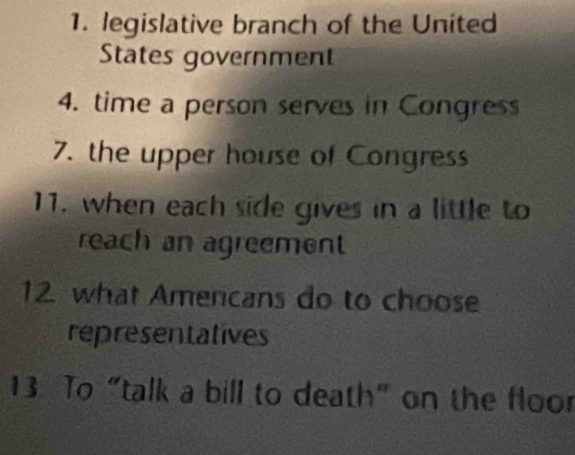 legislative branch of the United 
States government 
4. time a person serves in Congress 
7. the upper house of Congress 
11. when each side gives in a little to 
reach an agreement 
12. what Americans do to choose 
representatives 
13 To “talk a bill to death” on the floor