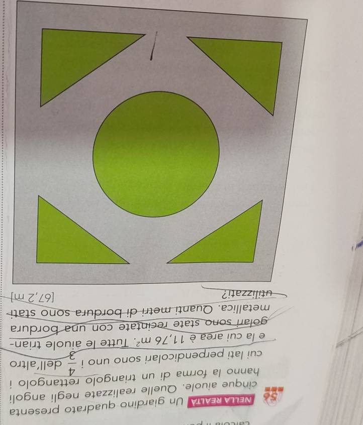 NELLAREALTA Un giardino quadrato presenta 
cinque aiuole. Quelle realizzate negli angoli 
hanno la forma di un triangolo rettangolo i 
cui lati perpendicolari sono uno i  4/3  dell’altro 
e la cui area è 11,76m^2. . Tutte le aiuole trian- 
golari sono state recintate con una bordura 
metallica. Quanti metri di bordura sono stati 
utilizzati? [67,2 m]