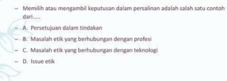 Memilih atau mengambil keputusan dalam persalinan adalah salah satu contoh
dari.....
A. Persetujuan dalam tindakan
- B. Masalah etik yang berhubungan dengan profesi
- C. Masalah etik yang berhubungan dengan teknologi
= D. Issue etik