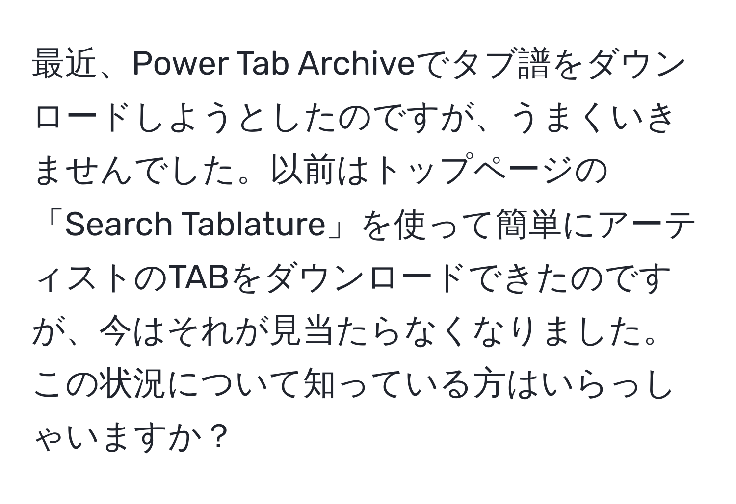 最近、Power Tab Archiveでタブ譜をダウンロードしようとしたのですが、うまくいきませんでした。以前はトップページの「Search Tablature」を使って簡単にアーティストのTABをダウンロードできたのですが、今はそれが見当たらなくなりました。この状況について知っている方はいらっしゃいますか？