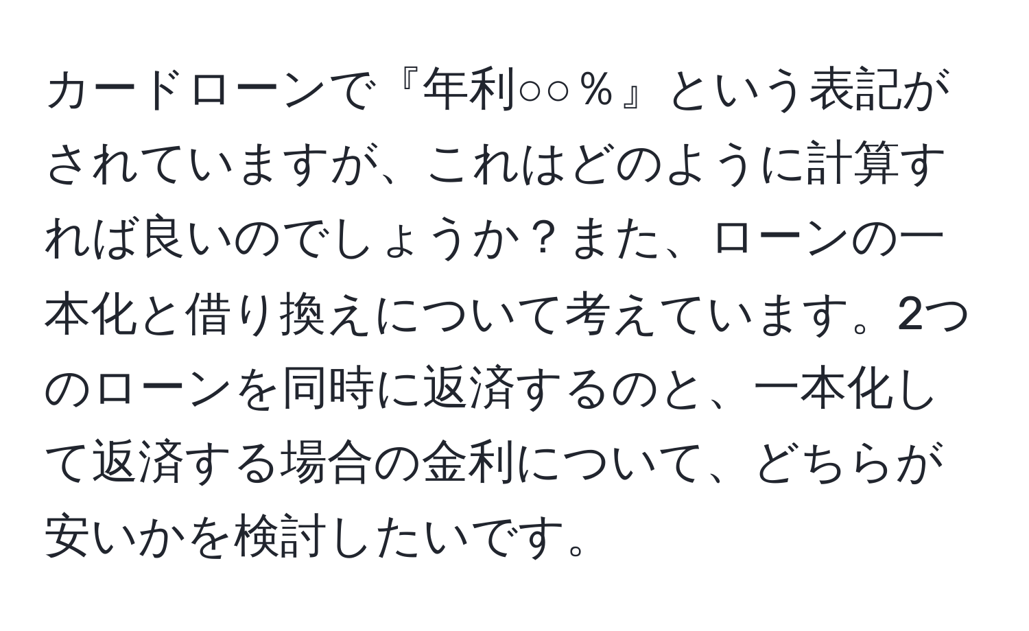 カードローンで『年利○○％』という表記がされていますが、これはどのように計算すれば良いのでしょうか？また、ローンの一本化と借り換えについて考えています。2つのローンを同時に返済するのと、一本化して返済する場合の金利について、どちらが安いかを検討したいです。