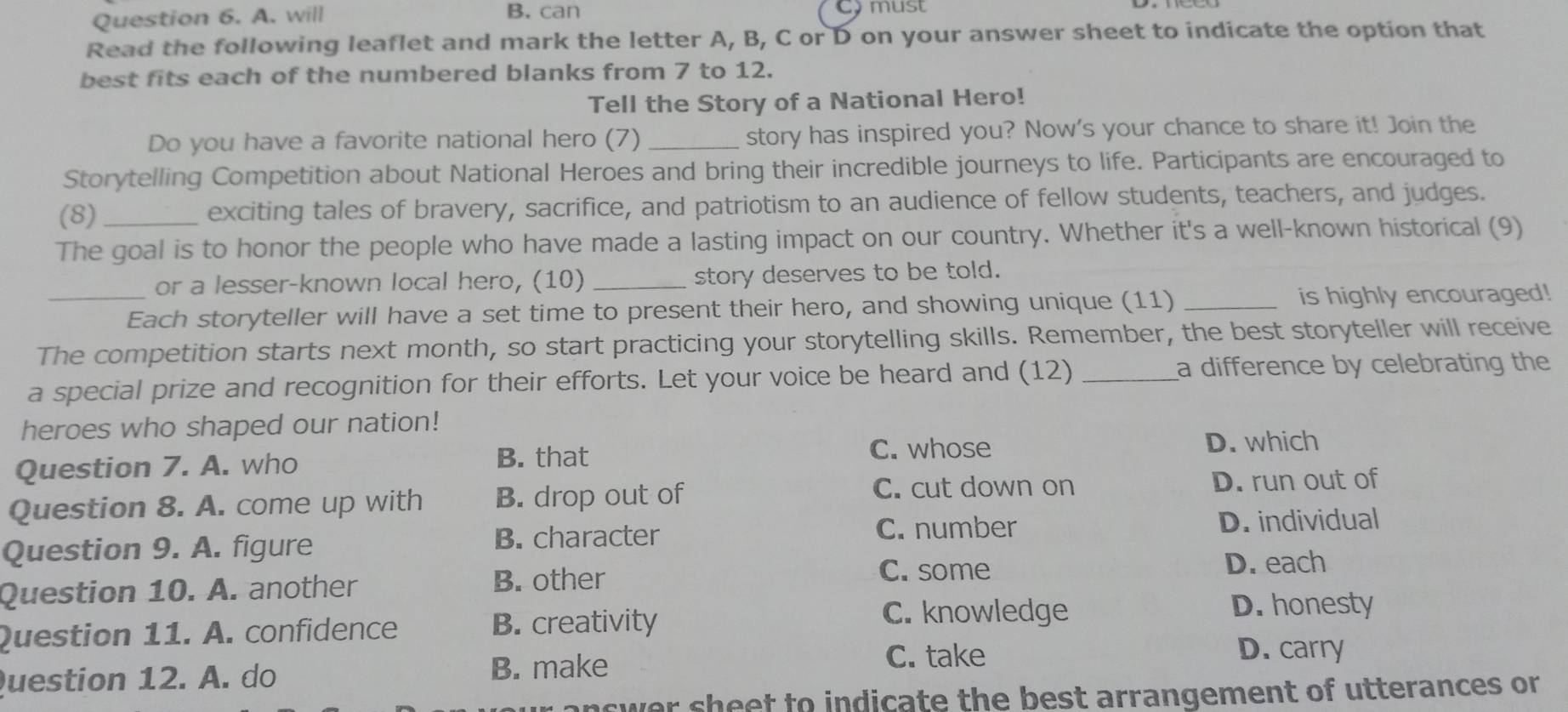 A. will B. can Comust
Read the following leaflet and mark the letter A, B, C or D on your answer sheet to indicate the option that
best fits each of the numbered blanks from 7 to 12.
Tell the Story of a National Hero!
Do you have a favorite national hero (7) _story has inspired you? Now's your chance to share it! Join the
Storytelling Competition about National Heroes and bring their incredible journeys to life. Participants are encouraged to
(8) _exciting tales of bravery, sacrifice, and patriotism to an audience of fellow students, teachers, and judges.
The goal is to honor the people who have made a lasting impact on our country. Whether it's a well-known historical (9)
or a lesser-known local hero, (10) _story deserves to be told.
_Each storyteller will have a set time to present their hero, and showing unique (11) _is highly encouraged!
The competition starts next month, so start practicing your storytelling skills. Remember, the best storyteller will receive
a special prize and recognition for their efforts. Let your voice be heard and (12) _a difference by celebrating the
heroes who shaped our nation!
C. whose
Question 7. A. who D. which
B. that
C. cut down on
Question 8. A. come up with B. drop out of D. run out of
C. number
Question 9. A. figure B. character D. individual
Question 10. A. another B. other
C. some D. each
Question 11. A. confidence B. creativity
C. knowledge D. honesty
Question 12. A. do B. make
C. take D. carry
answer sheet to indicate the best arrangement of utterances or