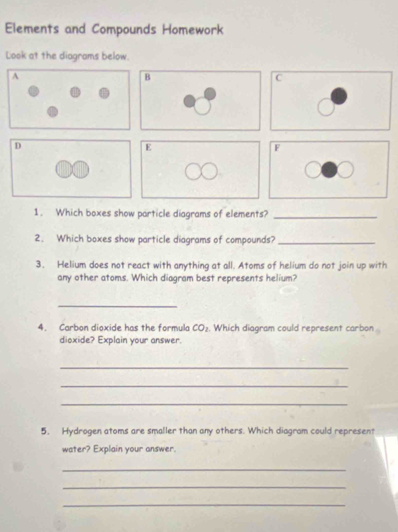 Elements and Compounds Homework 
Look at the diagrams below. 
B 
C 
D 
E 
F 
1. Which boxes show particle diagrams of elements?_ 
2、 Which boxes show particle diagrams of compounds?_ 
3. Helium does not react with anything at all. Atoms of helium do not join up with 
any other atoms. Which diagram best represents helium? 
_ 
4. Carbon dioxide has the formula CO_2. Which diagram could represent carbon 
dioxide? Explain your answer. 
_ 
_ 
_ 
5. Hydrogen atoms are smaller than any others. Which diagram could represent 
water? Explain your answer. 
_ 
_ 
_