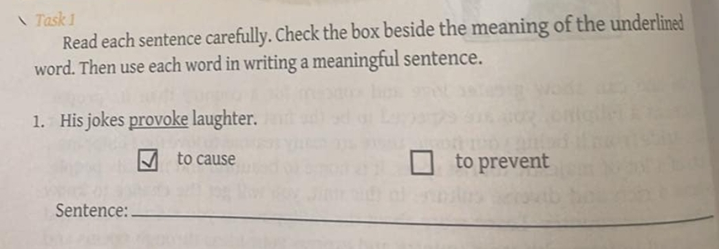 Task 1 
Read each sentence carefully. Check the box beside the meaning of the underlined 
word. Then use each word in writing a meaningful sentence. 
1. His jokes provoke laughter. 
to cause to prevent 
Sentence:_