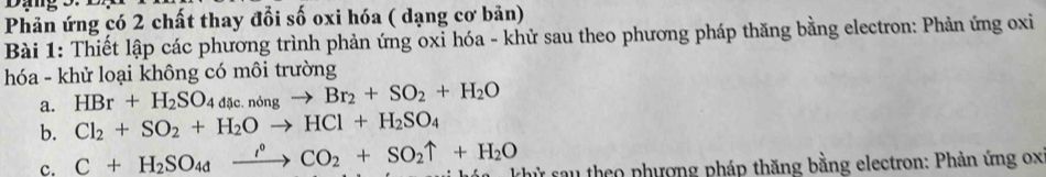 Phản ứng có 2 chất thay đổi số oxi hóa ( dạng cơ bản) 
Bài 1: Thiết lập các phương trình phản ứng oxỉ hóa - khử sau theo phương pháp thăng bằng electron: Phản ứng oxi 
hóa - khử loại không có môi trường 
a. HBr+H_2SO_4dic.ndelta ngto Br_2+SO_2+H_2O
b. Cl_2+SO_2+H_2Oto HCl+H_2SO_4
c. C+H_2SO_4xrightarrow i°CO_2+SO_2uparrow +H_2O khử sau theo phượng pháp thăng bằng electron: Phản ứng ox