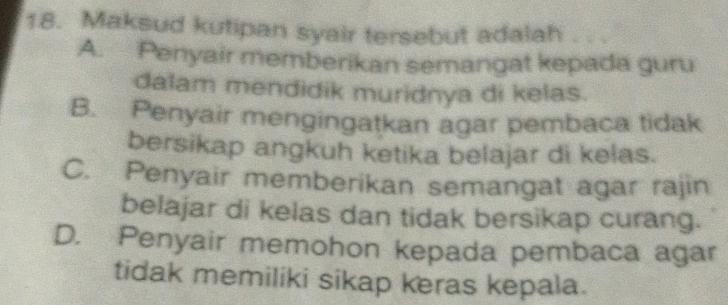 Maksud kutipan syair tersebut adalah .
A. Penyair memberikan semangat kepada guru
dalam mendidik muridnya di kelas.
B. Penyair mengingatkan agar pembaca tidak
bersikap angkuh ketika belajar di kelas.
C. Penyair memberikan semangat agar rajin
belajar di kelas dan tidak bersikap curang.
D. Penyair memohon kepada pembaca agar
tidak memiliki sikap keras kepala.