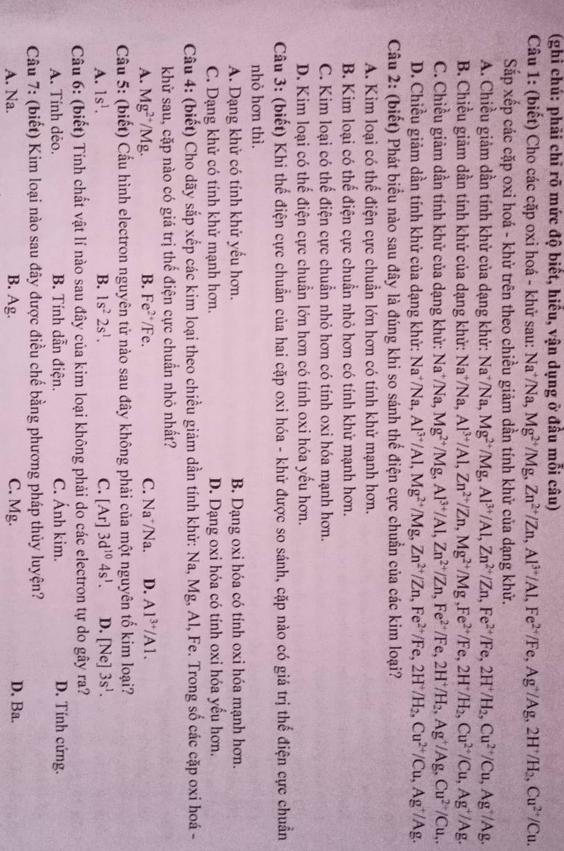 (ghi chú: phải chỉ rõ mức độ biết, hiểu, vận dụng ở đầu mỗi câu)
Câu 1: (biết) Cho các cặp oxi hoá - khử sau: Na^+/Na, Mg^(2+)/Mg,Zn^(2+)/Zn,Al^(3+)/Al,Fe^(2+)/Fe,Ag^+/Ag,2H^+/H_2,Cu^(2+)/Cu.
Sắp xếp các cặp oxi hoá - khử trên theo chiều giảm dần tính khử của dạng khử.
A. Chiều giảm dần tính khử của dạng khử: Na^+/Na Mg^(2+)/Mg,Al^(3+)/Al,Zn^(2+)/Zn,Fe^(2+)/Fe,2H^+/H_2,Cu^(2+)/Cu,Ag^+/Ag.
B. Chiều giảm dần tính khử của dạng khử: Na^+/Na. Al^(3+)/Al,Zn^(2+)/Zn,Mg^(2+)/Mg,Fe^(2+)/Fe,2H^+/H_2,Cu^(2+)/Cu,Ag^+/Ag.
C. Chiều giảm dần tính khử của dạng khử: Na^+/Na, Mg^(2+)/Mg,Al^(3+)/Al,Zn^(2+)/Zn,Fe^(2+)/Fe,2H^+/H_2,Ag^+/Ag,Cu^(2+)/Cu,.
D. Chiều giảm dần tính khử của dạng khử: Na^+/N √a, Al^(3+)/Al,Mg^(2+)/Mg,Zn^(2+)/Zn,Fe^(2+)/Fe,2H^+/H_2,Cu^(2+)/Cu,Ag^+/Ag.
Câu 2: (biết) Phát biểu nào sau đây là đúng khi so sánh thế điện cực chuẩn của các kim loại?
A. Kim loại có thể điện cực chuẩn lớn hơn có tính khử mạnh hơn.
B. Kim loại có thể điện cực chuẩn nhỏ hơn có tính khử mạnh hơn.
C. Kim loại có thế điện cực chuẩn nhỏ hơn có tính oxi hóa mạnh hơn.
D. Kim loại có thế điện cực chuẩn lớn hơn có tính oxi hóa yếu hơn.
Câu 3: (biết) Khi thế điện cực chuẩn của hai cặp oxi hóa - khử được so sánh, cặp nào có giá trị thế điện cực chuẩn
nhỏ hơn thì.
A. Dạng khử có tính khử yếu hơn. B. Dạng oxi hóa có tính oxi hóa mạnh hơn.
C. Dạng khử có tính khử mạnh hơn. D. Dạng oxi hóa có tính oxi hóa yếu hơn.
Câu 4: (biết) Cho dãy sắp xếp các kim loại theo chiều giảm dần tính khử: Na, Mg, Al, Fe. Trong số các cặp oxi hoá -
khử sau, cặp nào có giá trị thế điện cực chuẩn nhỏ nhất?
A. Mg^(2+)/Mg. B. Fe^(2+)/Fe C. Na⁺/Na. D. Al^(3+)/Al.
Cầu 5: (biết) Cấu hình electron nguyên tử nào sau đây không phải của một nguyên tố kim loại?
A. 1s^1. B. 1s^22s^1. C. [Ar 3d^(10)4s^1. D. [Ne] 3s^1.
Câu 6: (biết) Tính chất vật lí nào sau đây của kim loại không phải do các electron tự do gây ra?
A. Tính dẻo. B. Tính dẫn điện. C. Ánh kim. D. Tính cứng.
Câu 7: (biết) Kim loại nào sau đây được điều chế bằng phương pháp thủy luyện?
A. Na. B. Ag. C. Mg.
D. Ba.