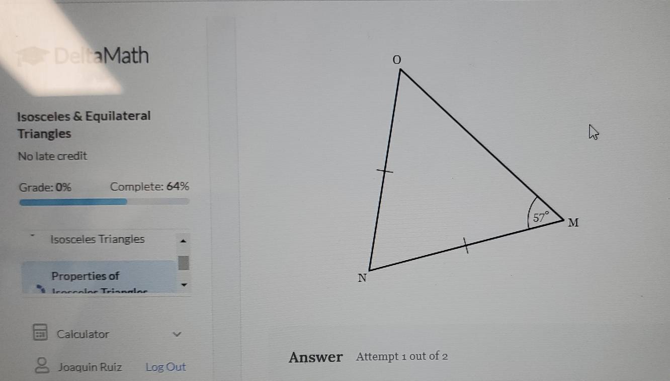 DeltaMath
Isosceles & Equilateral
Triangles
No late credit
Grade: 0% Complete: 64%
Isosceles Triangles
Properties of 
Tróççolos Tríanals
Calculator
Answer Attempt 1 out of 2
Joaquin Ruiz Log Out