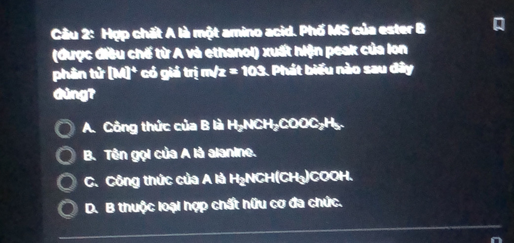 Hợp chất A là một amino acid. Phố MS của ester B
I
(được điều chế từ A và ethanol) xuất hiện peak của lon
phân tử MI° có gi x^2 trị m/z=103 1. Phát biểu nào sau đây
Gùng?
A. Công thức của B là H₂NCH₂COOC₃H₂.
B. Tên gọi của A là alanine.
C. Công thức của A là H₃NCH(CH₃)COOH.
D. B thuộc loại hợp chất hữu cơ đa chức.