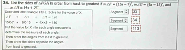 List the sides of △ FGH In oirder from least to greatest if m∠ F=(15x-7)^circ , m∠ G=(6x-15)^circ  , and
m∠ H=(4x+2)^circ . 
Draw and label triangle FGH. Solve for the value of X. Segment : 33
∠ F+∠ G+∠ H=180
15X-7+6X-15+4X+2=180
Segment 34
Put the value for X into each angle measure to Segment 113
determine the measure of each angle. 
Then order the angles from least to greatest. 
Then order the sides opposite the angles 
from least to greatest.