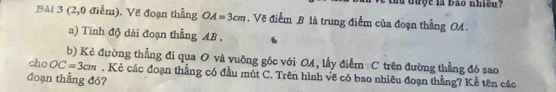 tu được là bao nhiều? 
Bài 3 (2,0 điễm). Vẽ đoạn thẳng OA=3cm. Vẽ điểm B là trung điểm của đoạn thẳng OA. 
a) Tính độ dài đoạn thẳng AB. 
b) Kẻ đường thẳng đi qua O và vuông góc với OA, lấy điểm : C trên đường thẳng đó sao 
cho OC=3cm. Kẻ các đoạn thẳng có đầu mút C. Trên hình vẽ có bao nhiêu đoạn thẳng? Kể tên các 
đoạn thẳng đó?