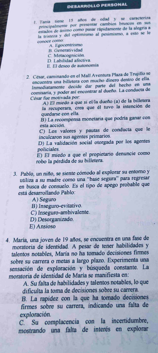 DESARROLLO PERSONAL
1. Tania tiene 15 años de edad y se caracteriza
principalmente por presentar cambios bruscos en sus
estados de ánimo como pasar rápidamente de la alegría a
la tristeza y del optimísmo al pesimísmo, a esto se le
conoce como:
A. Egocentrismo
B. Generatividad
C. Metacognición.
D. Labilidad afectiva
E. El deseo de autonomía
2. César, caminando en el Mall Aventura Plaza de Trujillo se
encuentra una billetera con mucho dinero dentro de ella.
Inmediatamente decide dar parte del hecho en una
comisaría, y poder así encontrar al dueño. La conducta de
César fue motivada por:
A) El miedo a que si el/la dueño (a) de la billetera
la recuperara, crea que él tuvo la intención de
quedarse con ella.
B) La recompensa monetaria que podría ganar con
esta acción.
C) Los valores y pautas de conducta que le
inculcaron sus agentes primarios.
D) La validación social otorgada por los agentes
policiales.
E) El miedo a que el propietario denuncie como
robo la pérdida de su billetera.
3. Pablo, un niño, se siente cómodo al explorar su entorno y
utiliza a su madre como una “base segura” para regresar
en busca de consuelo. Es el tipo de apego probable que
está desarrollando Pablo:
A) Seguro
B) Inseguro-evitativo.
C) Inseguro-ambivalente.
D) Desorganizado.
E) Ansioso
4. María, una joven de 19 años, se encuentra en una fase de
moratoria de identidad. A pesar de tener habilidades y
talentos notables, María no ha tomado decisiones firmes
sobre su carrera o metas a largo plazo. Experimenta una
sensación de exploración y búsqueda constante. La
moratoria de identidad de María se manifiesta en:
A. Su falta de habilidades y talentos notables, lo que
dificulta la toma de decisiones sobre su carrera.
B. La rapidez con la que ha tomado decisiones
firmes sobre su carrera, indicando una falta de
exploración.
C. Su complacencia con la incertidumbre,
mostrando una falta de interés en explorar