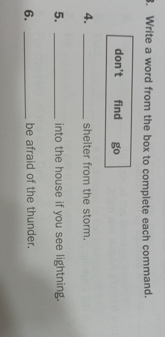 Write a word from the box to complete each command. 
don’t find go 
4. _shelter from the storm. 
5. _into the house if you see lightning. 
6. _be afraid of the thunder.