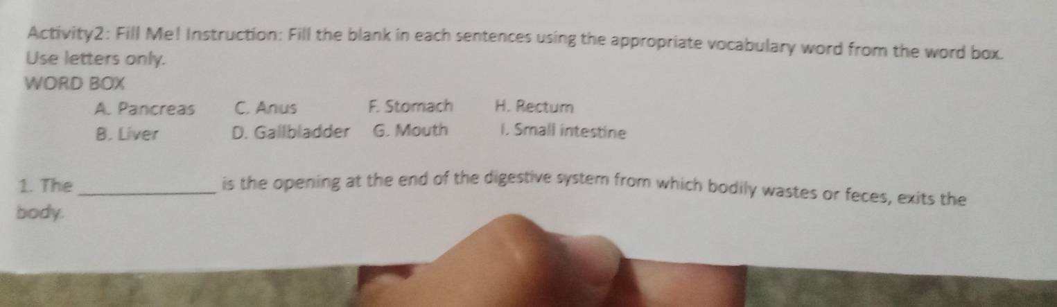 Activity2: Fill Me! Instruction: Fill the blank in each sentences using the appropriate vocabulary word from the word box.
Use letters only.
WORD BOX
A. Pancreas C. Anus F. Stomach H. Rectum
B. Liver D. Gallbladder G. Mouth I. Small intestine
1. The_ is the opening at the end of the digestive system from which bodily wastes or feces, exits the
body.