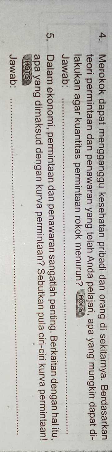 Merokok dapat mengganggu kesehatan pribadi dan orang di sekitarnya. Berdasarkan 
teori permintaan dan penawaran yang telah Anda pelajari, apa yang mungkin dapat di- 
lakukan agar kuantitas permintaan rokok menurun? HOTS 
Jawab: 
_ 
5. Dalam ekonomi, permintaan dan penawaran sangatlah penting. Berkaitan dengan hal itu, 
apa yang dimaksud dengan kurva permintaan? Sebutkan pula ciri-ciri kurva permintaan! 
HOTS 
Jawab: 
_