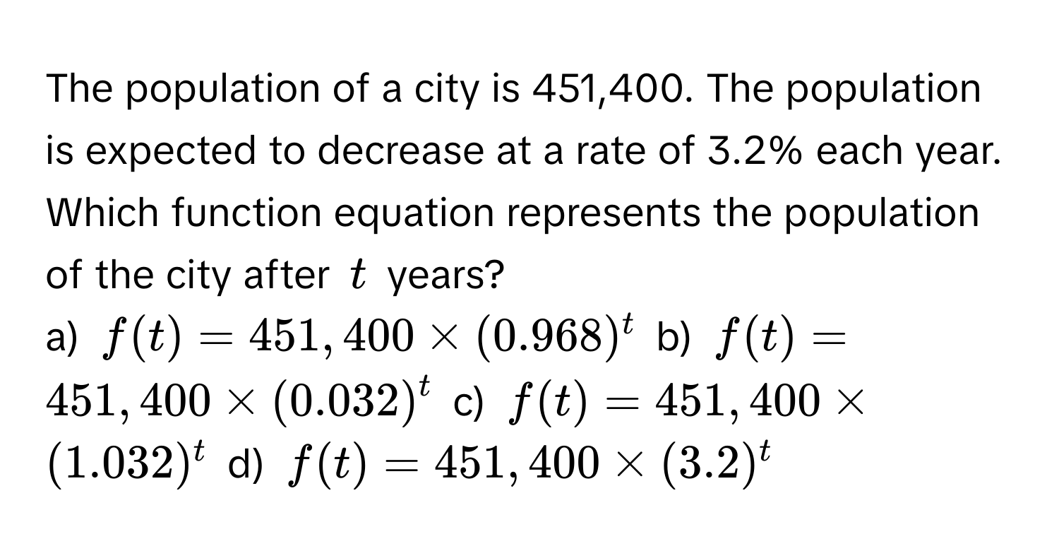 The population of a city is 451,400. The population is expected to decrease at a rate of 3.2% each year. Which function equation represents the population of the city after $t$ years?

a) $f(t) = 451,400 * (0.968)^t$  b) $f(t) = 451,400 * (0.032)^t$  c) $f(t) = 451,400 * (1.032)^t$  d) $f(t) = 451,400 * (3.2)^t$