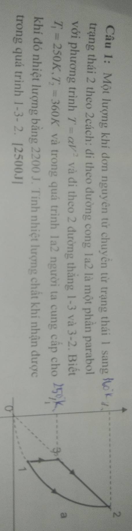 Một lượng khí đơn nguyên tử chuyển từ trạng thái 1 sang 
trạng thái 2 theo 2cách: di theo đường cong 1a2 là một phần parabo 
với phương trình T=alpha V^2 và đi theo 2 đường thắng 1-3 và 3-2. Biế
T_1=250K, T_2=360K và trong quá trình 1a2 người ta cung cấp ch 
khí đó nhiệt lượng bằng 2200 J. Tính nhiệt lượng chất khí nhận đượ 
trong quá trình 1-3-2. | 25 0.1