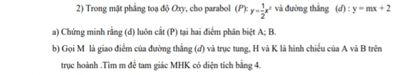 Trong mặt phăng toạ độ Oxy, cho parabol (P): y= 1/2 x^2 và đường thắng (d) : y=mx+2
a) Chứng minh rằng (d) luôn cắt (P) tại hai điểm phân biệt A; B.
b) Gọi M là giao điểm của đường thắng (đ) và trục tung, H và K là hình chiếu của A và B trên
trục hoành .Tìm m đề tam giác MHK có diện tích bằng 4.