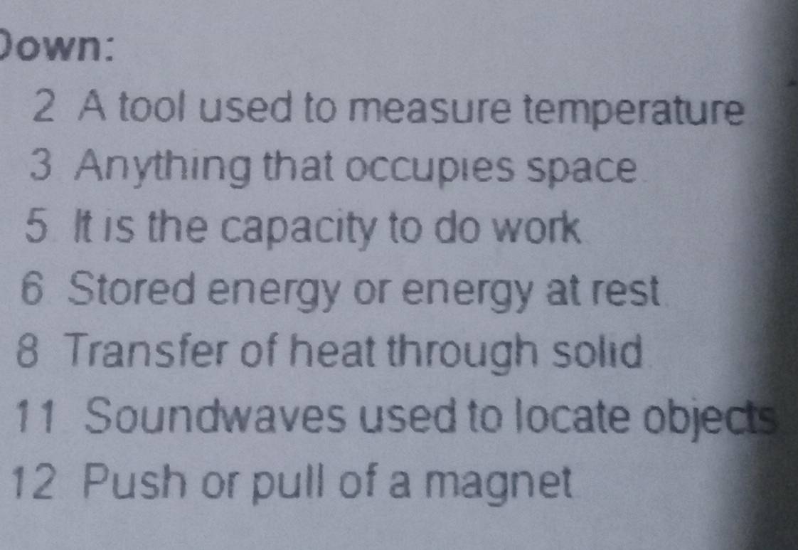 )own: 
2 A tool used to measure temperature 
3 Anything that occupies space 
5. It is the capacity to do work 
6 Stored energy or energy at rest 
8 Transfer of heat through solid 
11 Soundwaves used to locate objects 
12 Push or pull of a magnet