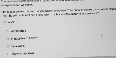 The man's incredible generosity in giiting ten thousand
unexpected but welcomed.
The root of the word is cred, which means "to believe." The prefix of the word is i, which means
"not." Based on its root and prefix, which might incredible mean in this sentence?
(1 point)
kindhearted
impossible to believe
believable
showing approval