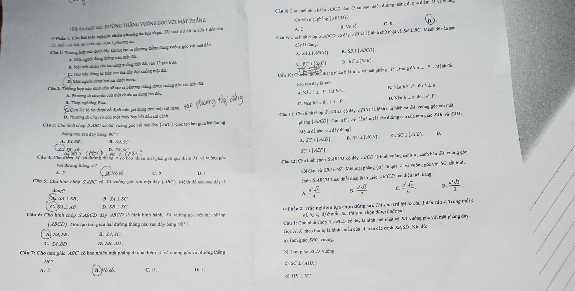 Cho hình binh hành ABCI O tâm O có bao nhiêu đường thắng đi qua điểm ở và vưên
*  Đề ôn cuối bài: ĐườNG THắNG VUÔNG GÓC Với MặT PHẳNG góc với mặt phẳng (ABCD)?
* *Phẩm 1. Câu bởi trắc nghiệm nhiều phương án lựa chọn. Thi sinh trú lời từ cầu 1 đến câu A. 2 B. Voso C. 0 .
D. 
12. Miỗt câu hới, thí sinh chí chọn 1 phương án,  CGu 9: Cho hình chóp S.ABCD có đây ABCL
Căm 1: Trường hợp nào dưới đây không tạo ra phương thắng đứng vuông góc với mặt đất: O là hình chữ nhật và SB ⊥ BC . Mệnh đề nảo sau
đây ldding
A. SA⊥ (ABCD). B. SB⊥ (ABCD).
A. Một người đứng thắng trên mặt đất.
B. Mặt trời chiếu các tia nắng xuống mặt đất vào 12 giờ trưa.
C. Thợ xây đứng từ trên cao thả dây dọi xuống mặt đất. C. BC⊥ (SAC) D. BC⊥ (SAB).
Câu 10: Cho hải đường thắng phân biệt a, b và mặt phẳng P , trong đó a ⊥ P . Mệnh đề
Một người đang bơi sải dưới nước.
Câu 2: Trường hợp nào dưới đây sẽ tạo ra phương thẳng đứng vuông góc với mặt đất:
nào sau đây là sai?
B. Nếu b/ Pthib⊥ a
A. Phương di chuyển của một chiếc xe đang leo đốc. A. Nếu b ⊥
C. Nếu b/a th D. Nếu b ⊥ a thì b∥ P .
B. Tháp nghiêng Pisa. thib⊥ P.
Có Con lắc lò xo được cổ định trên giá đang treo một vật nặng.
D. Phương di chuyển của một máy bay bắt đầu cất cảnh.
Câu 11: Cho hình chóp CD có đảy ABCD là hình chữ nhật và SA vuông góc với mặt
Câu 3: Cho hình chóp S.ABC có SB vuông góc với mặt đáy (ABC). Góc tạo bởi giữa hai đường (ABCD) Gọi AE , AF lần lượt là các đường cao của tam giác SAB và SAD .
phẳng
thắng nào sau đây bằng 90° ?
Mệnh đề nào sau đây đúng?
A. SA, SB B. SA,SC
A SC⊥ (AED) B. SC⊥ (ACE). C. SC⊥ (AFB). D.
D.
C(ABC)
SC ⊥ (AEF)
Câu 12: Cho hình chóp S y ABCD là hình vuông cạnh a, cạnh bên SA vuông góc
Cầu 4: Cho điểm M'  và đường thăng #"có bao nhiêu mặt phăng đi qua điểm M và vuông góc S.ABCDcoda
với đường thăng a ?
A. 2 .
B, Vô số C. 0 D. ! với day,vaSBA=45° Một mặt phẳng (α) đi qua A và vuông góc với SC cắt hình
Cầu 5: Cho hình chóp S.ABC có SA vuỗng góc với mặt đây (ABC). Mệnh đề nào sau đây là
chói S.ABCD theo thiết diện là tử giác AB'C'D' có diện tích bằng:
đúng?
A.  a^2sqrt(3)/4 . 4  a^2sqrt(3)/2  C.  a^2sqrt(3)/6 . D.  a^2sqrt(3)/3 .
SA⊥ SB. B. SA⊥ SC
C.SA⊥AB D.
** Phần 2. Trắc nghiệm lựa chọn đúng sai. Thí sinh trả lời từ câu 1 đến câu 4. Trong mỗi ý
Cầu 6: Cho hình chóp S.ABCD đây ABCD là hình bình hành, SA vuông góc với mặt phăng
a), b), c), d) ở mỗi câu, thí sinh chọn đúng hoặc sai.
(ABCD). Góc tạo bởi giữa hai đường thắng nào sau đây bằng 90°?
Câu 1: Cho hình chóp S.ABCD có đáy là hình chữ nhật và SA vuông gốc với mặt phẳng đáy.
Gọi H. K theo thứ tự là hình chiếu của A trên các cạnh SB, SD. Khi đó:
A SA,SB B. SA, SC 
C. SA.BD . D.SB, AD . a) Tam giác SBC vuông
Câu 7: Cho tam giác ABC có bao nhiêu mặt phẳng đi qua điểm A và vuông góc với đường thăng b) Tam giác SCD vuông.
AB ?
c) SC⊥ (AHK)
A. 2 . B. Vô số. C. 0 .
D. 1.
d) HK⊥ SC.