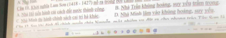 A. Nhà Hàn.
Câu 11. Khởi nghĩa Lam Sơn (1418 - 1427) nổ ra trong bối c
A. Nhà Hồ tiến hành cải cách đất nước thành công. B. Nhà Trần khủng hoàng, suy yếu trầm trong.
C. Nhà Minh thị hành chính sách cai trị hà khác. D. Nhà Minh lâm vào khủng hoàng, suy yếu.
Cân 19 Sau khi đánh đồ chính quyền chúa Nayễn, một nhiêm vụ đặt ra cho phong trậo Tây Sơm là

Q