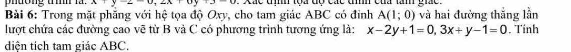 phưong trì l. x+y-2-0, 2x+0y+3-0. Xác địh tọa độ các đìh của tân giác.
Bài 6: Trong mặt phăng với hệ tọa độ Oxy, cho tam giác ABC có đinh A(1;0) và hai đường thắng lần
lượt chứa các đường cao vẽ từ B và C có phương trình tương ứng là: x-2y+1=0, 3x+y-1=0. Tính
diện tích tam giác ABC.