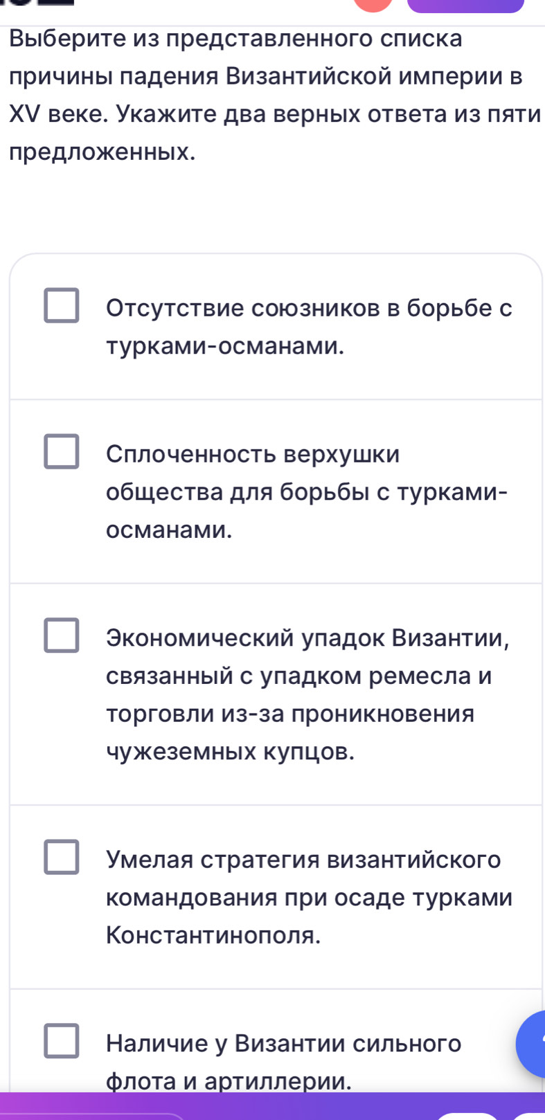 Βыιберите из πредставленного сπиска
лричиньΙ πадения Византийской империи в
XV веке. Укажите два верных ответа из πяти
предложенных.
Отсутствие союзников в борьбе с
турками-османами.
Сллоченность верхушки
общества для борьбы с турками-
ocmahamи.
Θкономический уπадок Византии,
связанный с упадком ремесла и
торговли из-за проникновения
чужеземных кулцов.
Умелая стратегия византийского
Κомандования πри осаде турками
КΚонстантиноπоля.
Наличие у Византии сильного
Φлοτа и арτиллерии.