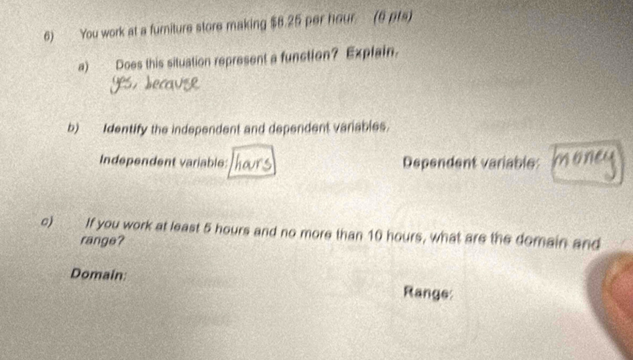 You work at a furniture store making $8.25 per hour. (6 pts) 
a) Does this situation represent a function? Explain. 
b) Identify the independent and dependent variables. 
Independent variable: Dependent variable: 
c) If you work at least 5 hours and no more than 10 hours, what are the domain and 
range? 
Domain: 
Range: