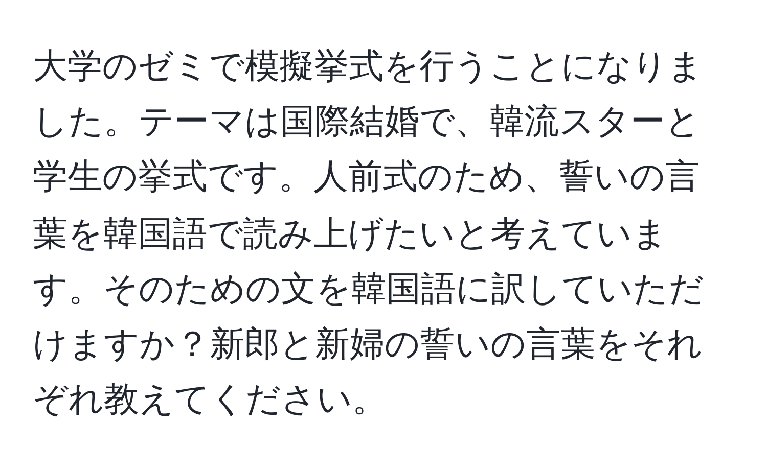 大学のゼミで模擬挙式を行うことになりました。テーマは国際結婚で、韓流スターと学生の挙式です。人前式のため、誓いの言葉を韓国語で読み上げたいと考えています。そのための文を韓国語に訳していただけますか？新郎と新婦の誓いの言葉をそれぞれ教えてください。