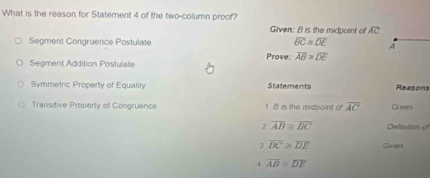 What is the reason for Statement 4 of the two-column proof?
Given: B is the midpoint of overline AC
Segment Congruence Postulate overline BC≌ overline DE
À
Prove: overline AB≌ overline DE
Segment Addition Postulate
Symmetric Property of Equality Statements Reasons
Transitive Property of Congruence 1 B is the midpoint of overline AC Given
2overline AB≌ overline BC Defintes of
3overline BC≌ overline DE Gmed
4 overline AB≌ overline DE