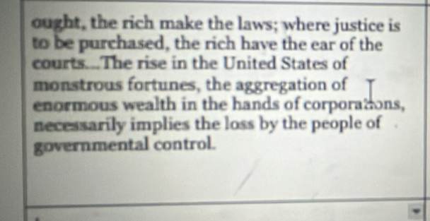 ought, the rich make the laws; where justice is 
to be purchased, the rich have the ear of the 
courts...The rise in the United States of 
monstrous fortunes, the aggregation of 
enormous wealth in the hands of corporations, 
necessarily implies the loss by the people of 
governmental control.