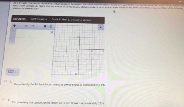 AJ is trying to convince his friends that Michael Jordan is the greadest bas kethall player of all time. Jordan averaged 183.596 from the tiee throw line, while Lelleun James onily
sdalements below is true? has a 73.5% average. AJ claims that, in a sample of 10 free throws, Michael Jordas is mone likely to make at least il free throws than Lefron James. Which of the lofrwing
desmos North Carolina Grade 8, Math 1, and above Version
+
1
▲
A.
The probability that Michael Jordan makes all 10 free throws is approximately 0.356.
B.
The probability that LeBron James makes all 10 free throws is approximately 0.416.