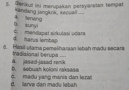 Berikut ini merupakan persyaratan tempat
kandang jangkrik, kecuali ....
a. tenang
b. sunyi
c. mendapat sirkulasi udara
d. harus lembap
6. Hasil utama pemeliharaan lebah madu secara
tradisional berupa ....
a. jasad-jasad renik
b. sebuah koloni raksasa
c. madu yang manis dan lezat
d. larva dan madu lebah