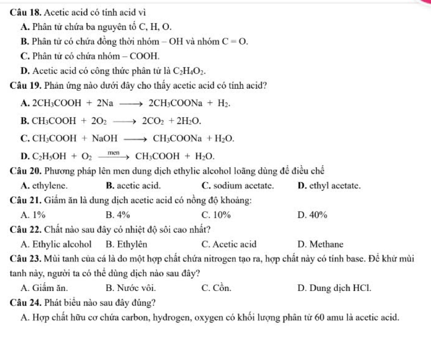 Acetic acid có tính acid vì
A. Phân tử chứa ba nguyên tố C, H, O.
B. Phân tử có chứa đồng thời nhóm - OH và nhóm C=0.
C. Phân tử có chứa nhóm - COOH.
D. Acetic acid có công thức phân tử là C_2H_4O_2.
Câu 19. Phản ứng nào dưới đây cho thấy acetic acid có tính acid?
A. 2CH_3COOH+2Nato 2CH_3COONa+H_2.
B. CH_3COOH+2O_2to 2CO_2+2H_2O.
C. CH_3COOH+NaOHto CH_3COONa+H_2O.
D. C_2H_5OH+O_2xrightarrow menCH_3COOH+H_2O.
Câu 20. Phương pháp lên men dung dịch ethylic alcohol loãng dùng để điều chế
A. ethylene. B. acetic acid. C. sodium acetate. D. ethyl acetate.
Câu 21. Giấm ăn là dung dịch acetic acid có nồng độ khoảng:
A. 1% B. 4% C. 10% D. 40%
Câu 22. Chất nào sau đây có nhiệt độ sôi cao nhất?
A. Ethylic alcohol B. Ethylên C. Acetic acid D. Methane
Câu 23. Mùi tanh của cá là do một hợp chất chứa nitrogen tạo ra, hợp chất này có tính base. Để khữ mùi
tanh này, người ta có thể dùng dịch nào sau đây?
A. Giẩm ăn. B. Nước vôi. C. Cồn. D. Dung dịch HCl.
Câu 24. Phát biểu nào sau đây đúng?
A. Hợp chất hữu cơ chứa carbon, hydrogen, oxygen có khối lượng phân từ 60 amu là acetic acid.