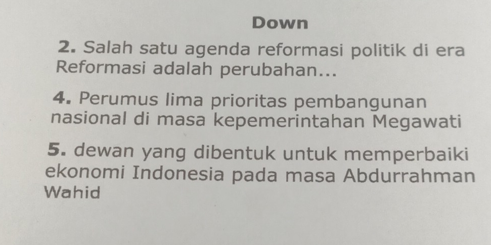 Down 
2. Salah satu agenda reformasi politik di era 
Reformasi adalah perubahan... 
4. Perumus lima prioritas pembangunan 
nasional di masa kepemerintahan Megawati 
5. dewan yang dibentuk untuk memperbaiki 
ekonomi Indonesia pada masa Abdurrahman 
Wahid