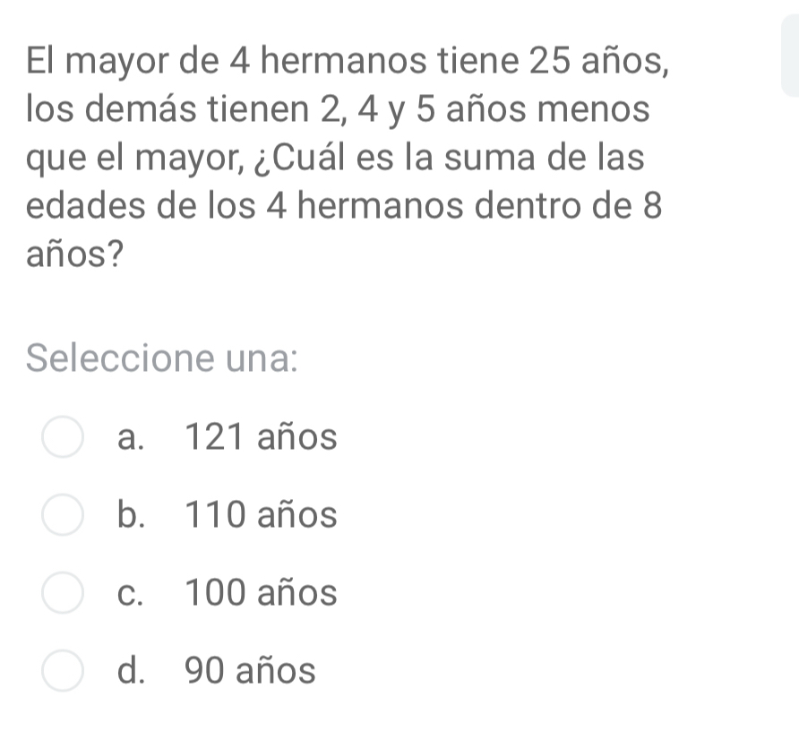 El mayor de 4 hermanos tiene 25 años,
los demás tienen 2, 4 y 5 años menos
que el mayor, ¿Cuál es la suma de las
edades de los 4 hermanos dentro de 8
años?
Seleccione una:
a. 121 años
b. 110 años
c. 100 años
d. 90 años