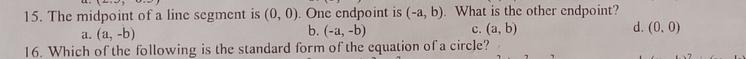 The midpoint of a line segment is (0,0). One endpoint is (-a,b). What is the other endpoint?
a. (a,-b) b. (-a,-b) C. (a,b) d. (0,0)
16. Which of the following is the standard form of the equation of a circle?