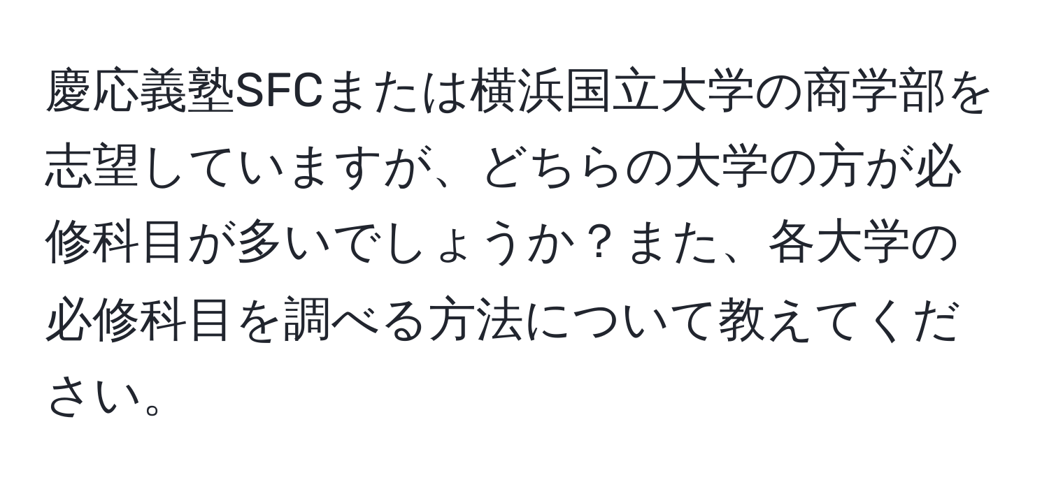 慶応義塾SFCまたは横浜国立大学の商学部を志望していますが、どちらの大学の方が必修科目が多いでしょうか？また、各大学の必修科目を調べる方法について教えてください。