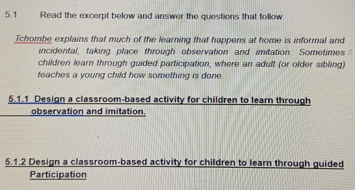 5.1 Read the excerpt below and answer the questions that follow. 
Tchombe explains that much of the learning that happens at home is informal and 
incidental, taking place through observation and imitation. Sometimes 
children learn through guided participation, where an adult (or older sibling) 
teaches a young child how something is done. 
5.1.1 Design a classroom-based activity for children to learn through 
observation and imitation. 
5.1.2 Design a classroom-based activity for children to learn through guided 
Participation