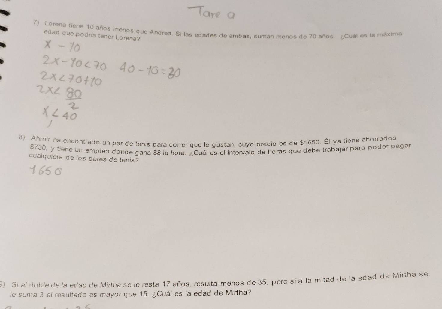 Lorena tiene 10 años menos que Andrea. Si las edades de ambas, suman menos de 70 años ¿Cuál es la máxima 
edad que podria tener Lorena? 
8) Ahmir ha encontrado un par de tenis para correr que le gustan, cuyo precio es de $1650. Él ya tiene ahorrados
$730, y tiene un empleo donde gana $8 la hora. ¿Cuál es el intervalo de horas que debe trabajar para poder pagar 
cualquiera de los pares de tenis? 
9) Si al doble de la edad de Mirtha se le resta 17 años, resulta menos de 35, pero si a la mitad de la edad de Mirtha se 
le suma 3 el resultado es mayor que 15. ¿Cuál es la edad de Mirtha?