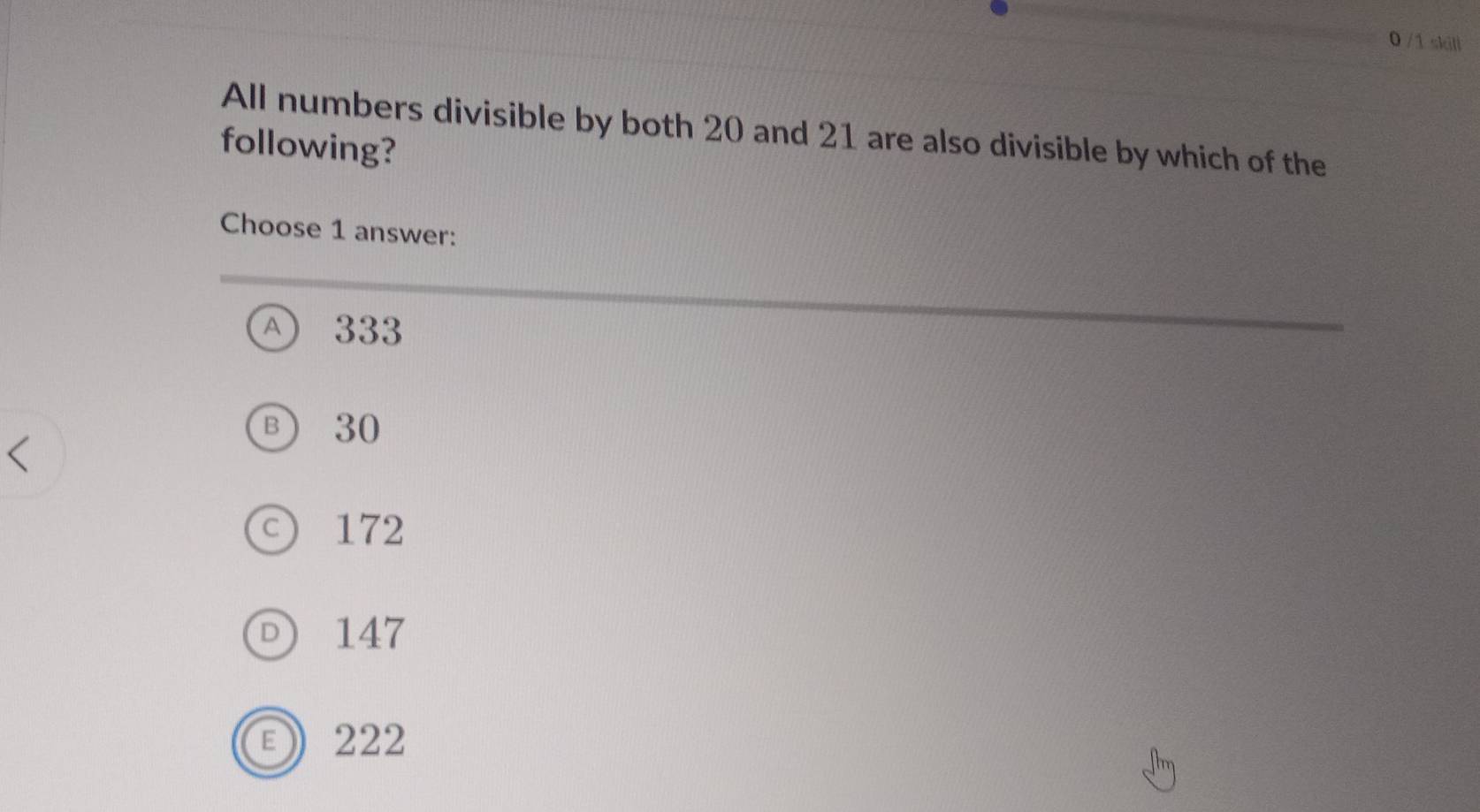 0 /1 skill
All numbers divisible by both 20 and 21 are also divisible by which of the
following?
Choose 1 answer:
A) 333
Ⓑ) 30
○ 172
147
222