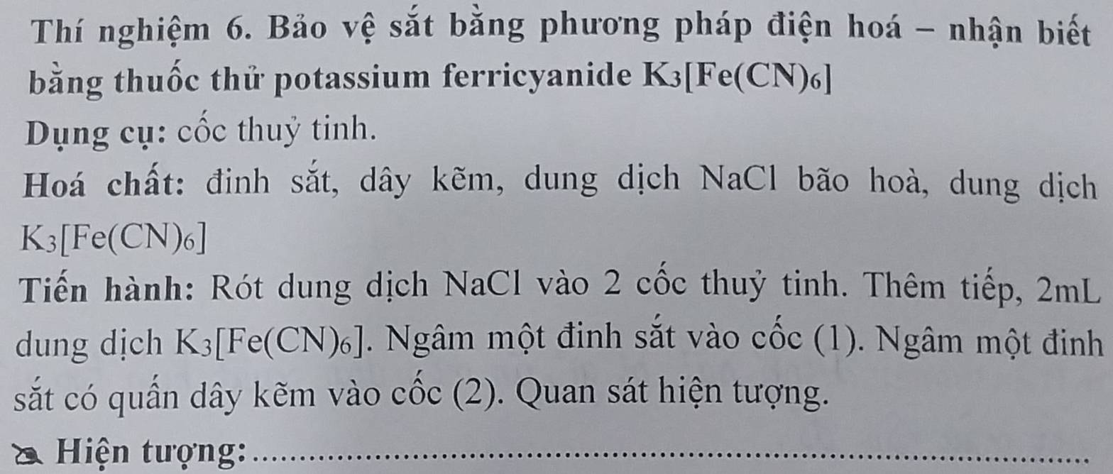 Thí nghiệm 6. Bảo vệ sắt bằng phương pháp điện hoá - nhận biết 
bằng thuốc thử potassium ferricyanide 、 K_3 [ Fe(CN) 6] 
Dụng cụ: cốc thuỷ tinh. 
Hoá chất: đinh sắt, dây kẽm, dung dịch NaCl bão hoà, dung dịch
K3 [ Fe(CN) 6] 
Tiến hành: Rót dung dịch NaCl vào 2 cốc thuỷ tinh. Thêm tiếp, 2mL
dung dịch K_3 [ [Fe(CN) ]. Ngâm một đinh sắt vào cốc (1). Ngâm một đinh 
sắt có quấn dây kẽm vào cốc (2). Quan sát hiện tượng. 
Hiện tượng: