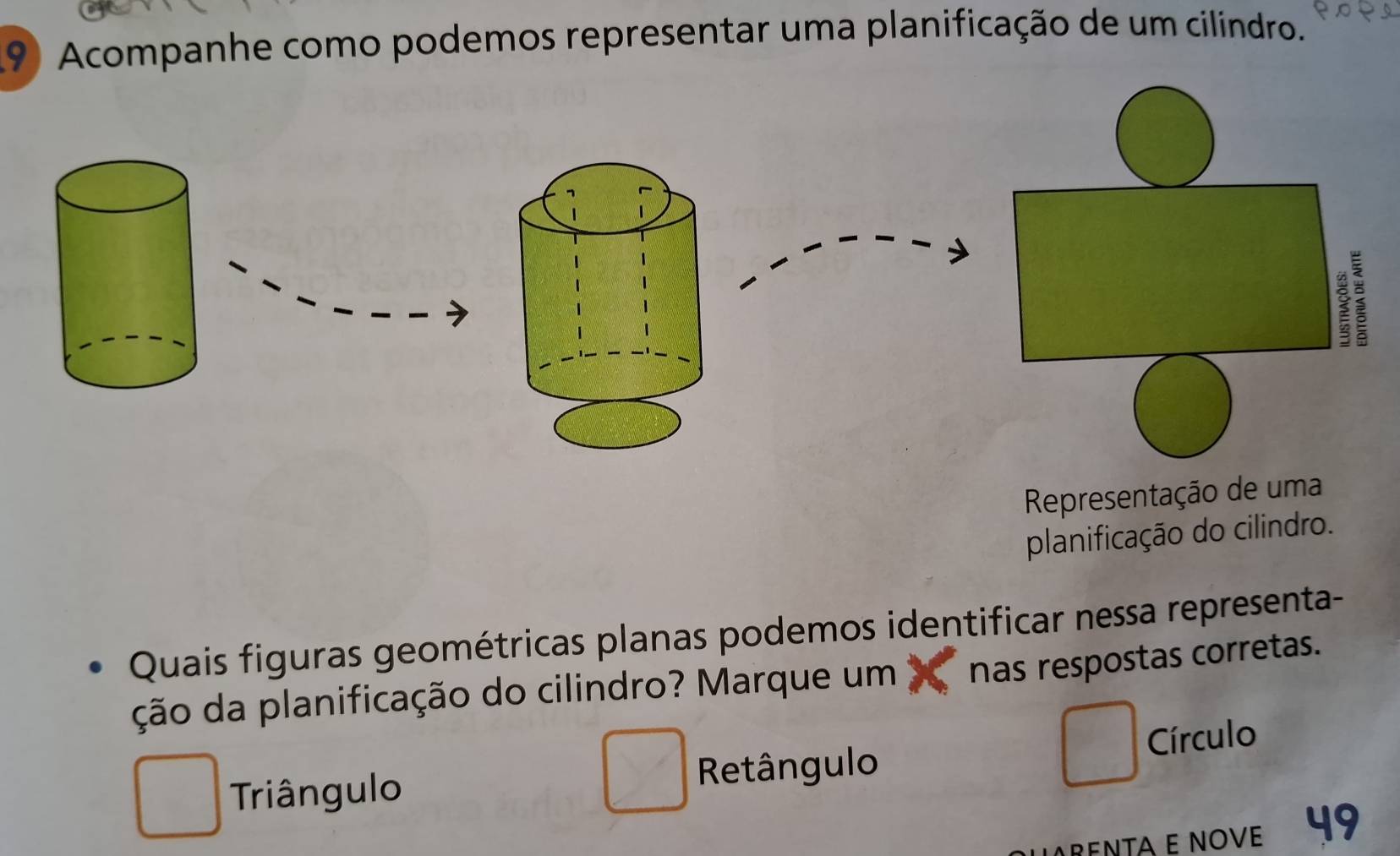 Acompanhe como podemos representar uma planificação de um cilindro.
: ?
Representação de uma
planificação do cilindro.
Quais figuras geométricas planas podemos identificar nessa representa-
ção da planificação do cilindro? Marque um nas respostas corretas.
□
□
Triângulo Retângulo Círculo
RENTA E NOVE