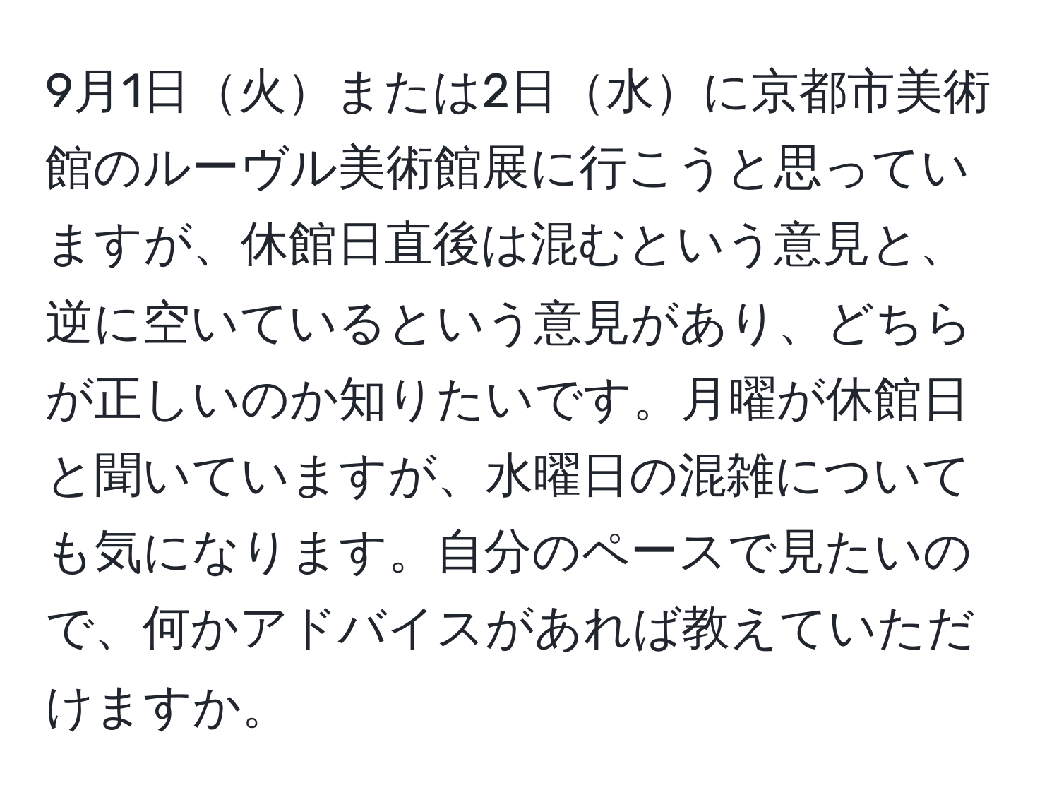 9月1日火または2日水に京都市美術館のルーヴル美術館展に行こうと思っていますが、休館日直後は混むという意見と、逆に空いているという意見があり、どちらが正しいのか知りたいです。月曜が休館日と聞いていますが、水曜日の混雑についても気になります。自分のペースで見たいので、何かアドバイスがあれば教えていただけますか。