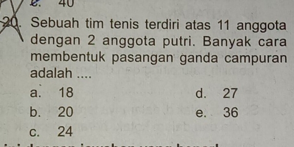 40
20. Sebuah tim tenis terdiri atas 11 anggota
dengan 2 anggota putri. Banyak cara
membentuk pasangan ganda campuran
adalah ....
a. 18 d. 27
b. 20 e. 36
c. 24